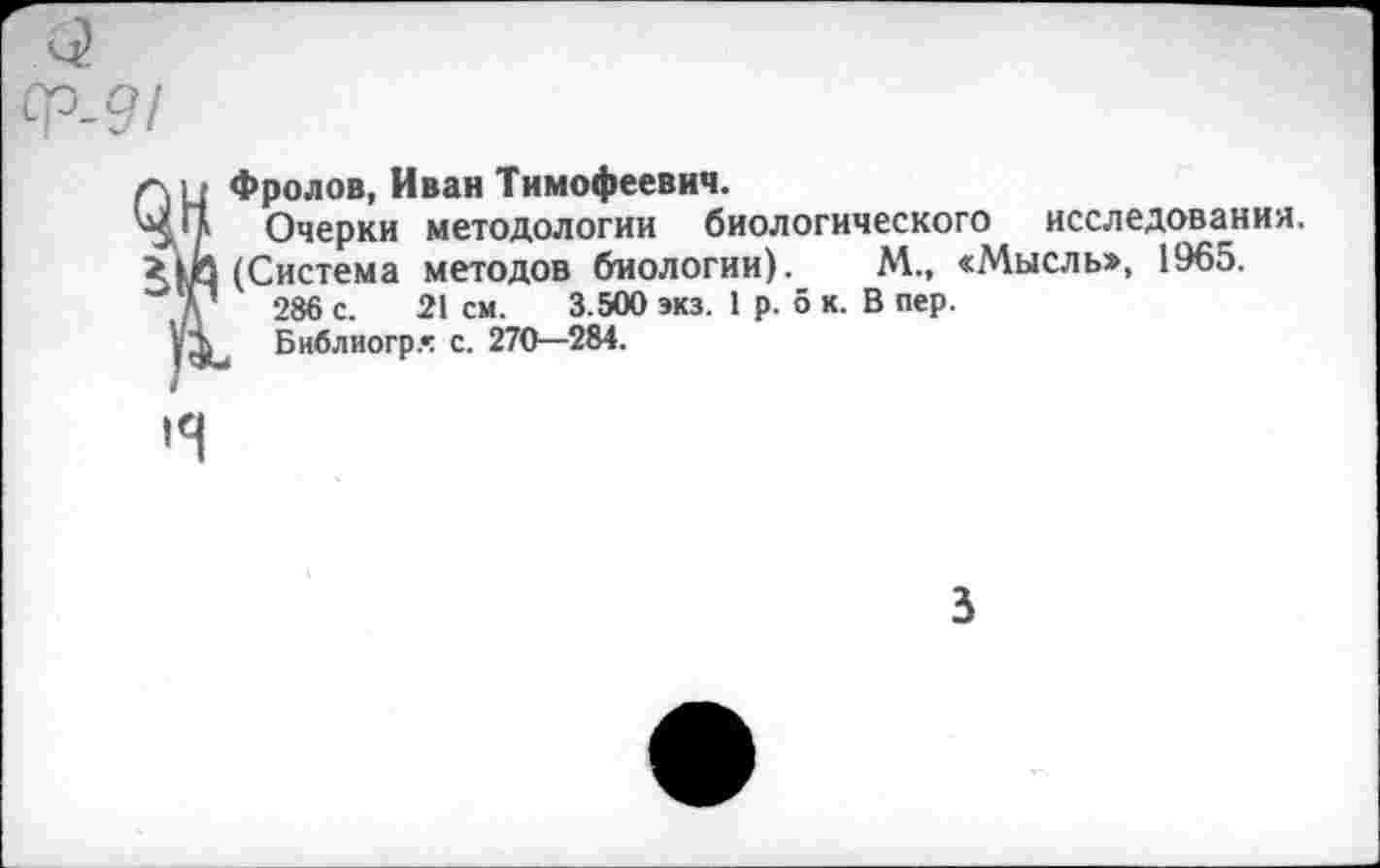 ﻿Фролов, Иван Тимофеевич.
Очерки методологии биологического исследования.
(Система методов биологии). М., «Мысль», 1965.
286 с. 21 см. 3.500 экз. 1 р. о к. В пер.
Библиогр» с. 270—284.

з